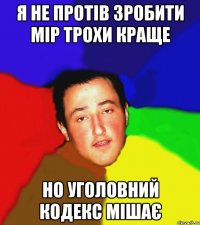 я не протів зробити мір трохи краще но уголовний кодекс мішає