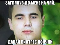 Заглянув до мене на чяй. давай бистреє кончяй