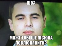 Шо? Може тобі ше пісюна послюнявити?