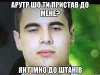 Арутр шо ти пристав до мене? Як гімно до штанів
