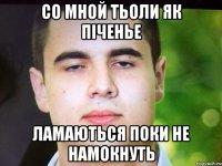 Со мной тьоли як піченье Ламаються поки не намокнуть