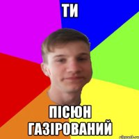 ти пісюн газірований