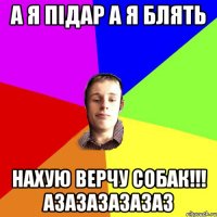 А я підар а я блять нахую верчу собак!!! АЗАЗАЗАЗАЗАЗ