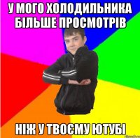у мого холодильника більше просмотрів ніж у твоєму ютубі