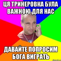Ця тринеровка була важною для нас давайте попросим бога виграть