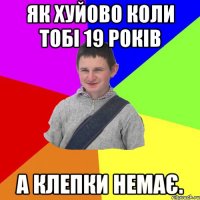Як хуйово коли тобі 19 років А клепки немає.