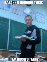 владик в пополю гуляє і там лисого ганяє