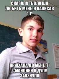 Сказала тьола шо любить мене, я написав "))" Приїхала до мене, ті смайлики в дупу запхнула