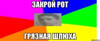 Закрой рот грязная шлюха