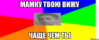 Мамку твою вижу чаще чем ты