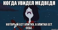 Когда увидел медведя который ест улитку, а улитка ест себе.