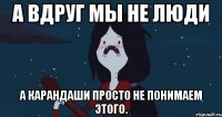 А вдруг мы не люди а карандаши просто не понимаем этого.
