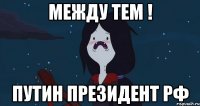 Между тем ! Путин президент РФ