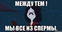 Между тем ! Мы все из спермы.
