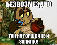 безвозмездно так на горшочке и запилю!