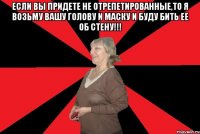 Если вы придете не отрепетированные,то я возьму вашу голову и маску и буду бить ее об стену!!! 