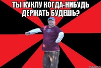 ты куклу когда-нибудь держать будешь? 