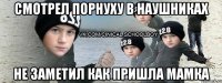 смотрел порнуху в наушниках не заметил как пришла мамка