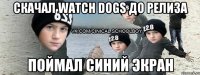 СКАЧАЛ WATCH DOGS ДО РЕЛИЗА ПОЙМАЛ СИНИЙ ЭКРАН