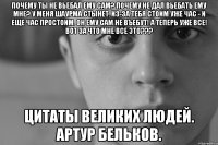 Почему ты не вьебал ему Сам? Почему не дал вьебать ему Мне? У меня шаурма стынет. Из-за тебя стоим уже час - и еще час простоим. Он ему Сам не въебут! А теперь уже все! Вот за что мне все это??? Цитаты великих людей. Артур Бельков.