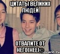 Цитаты великих людей отвалите от него(нее)©