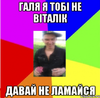 галя я тобі не віталік давай не ламайся