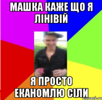 машка каже що я лінівій я просто еканомлю сіли