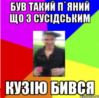 був такий п`яний що з сусідським кузію бився