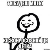 ТИ БУДЕШ МОЕЮ КIСКОЮ ОСОЗНАЙ ЦЕ ДЕТКА