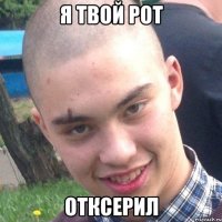 я твой рот ОТКСЕРИЛ