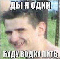 Ды я один Буду водку пить