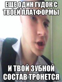 еще один гудок с твоей платформы и твой зубной состав тронется