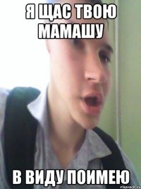 я щас твою мамашу в виду поимею