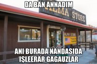 Da bän annadım Ani burada nändasıda işleerär gagauzlar