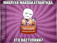 Миклухо-Маклай,Атлантида.. Хто наступний?
