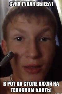 Сука тупая выебу! В рот на столе нахуй на тенисном блять!