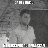 Зато у нас 5 менеджеров по продажам