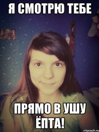 Я смотрю тебе прямо в ушу ёпта!