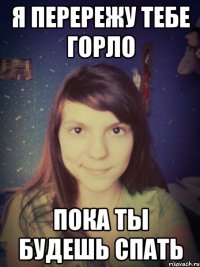я перережу тебе горло пока ты будешь спать