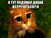 Я тут подумал,давай встречаться?:D 
