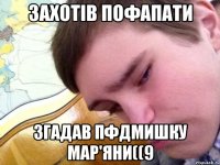 захотів пофапати згадав пфдмишку мар'яни((9