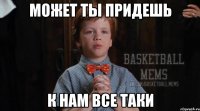 может ты придешь к нам все таки