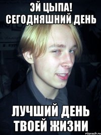 Эй Цыпа! сегодняшний день лучший день твоей жизни