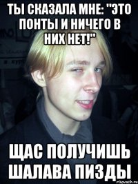 ты сказала мне: "Это понты И ничего в них нет!" Щас получишь шалава пизды