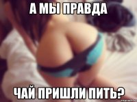 а мы правда чай пришли пить?