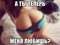 а ты теперь меня любишь?