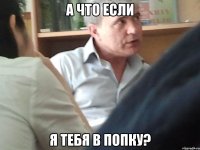 А что если я тебя в попку?