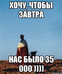 хочу, чтобы завтра нас было 35 000 ))))