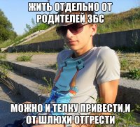 жить отдельно от родителей збс можно и телку привести,и от шлюхи отгрести