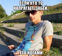 если кто то напрягает-забей.. его ногами